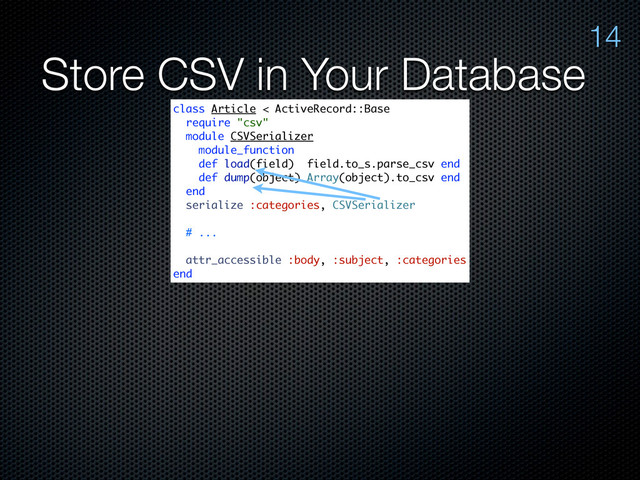 Store CSV in Your Database
14
class Article < ActiveRecord::Base
require "csv"
module CSVSerializer
module_function
def load(field) field.to_s.parse_csv end
def dump(object) Array(object).to_csv end
end
serialize :categories, CSVSerializer
# ...
attr_accessible :body, :subject, :categories
end

