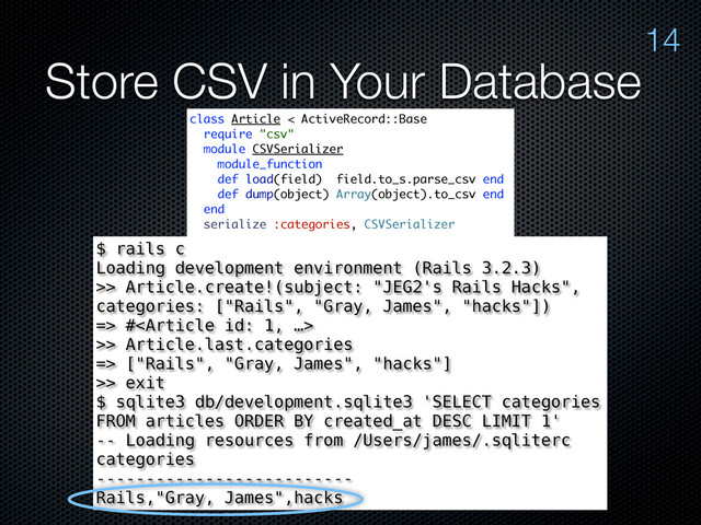 Store CSV in Your Database
14
class Article < ActiveRecord::Base
require "csv"
module CSVSerializer
module_function
def load(field) field.to_s.parse_csv end
def dump(object) Array(object).to_csv end
end
serialize :categories, CSVSerializer
# ...
attr_accessible :body, :subject, :categories
end
$ rails c
Loading development environment (Rails 3.2.3)
>> Article.create!(subject: "JEG2's Rails Hacks",
categories: ["Rails", "Gray, James", "hacks"])
=> #
>> Article.last.categories
=> ["Rails", "Gray, James", "hacks"]
>> exit
$ sqlite3 db/development.sqlite3 'SELECT categories
FROM articles ORDER BY created_at DESC LIMIT 1'
-- Loading resources from /Users/james/.sqliterc
categories
--------------------------
Rails,"Gray, James",hacks
