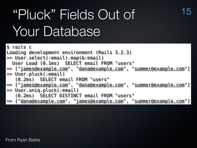 “Pluck” Fields Out of
Your Database
15
From Ryan Bates
$ rails c
Loading development environment (Rails 3.2.3)
>> User.select(:email).map(&:email)
User Load (0.1ms) SELECT email FROM "users"
=> ["james@example.com", "dana@example.com", "summer@example.com"]
>> User.pluck(:email)
(0.2ms) SELECT email FROM "users"
=> ["james@example.com", "dana@example.com", "summer@example.com"]
>> User.uniq.pluck(:email)
(0.2ms) SELECT DISTINCT email FROM "users"
=> ["dana@example.com", "james@example.com", "summer@example.com"]
