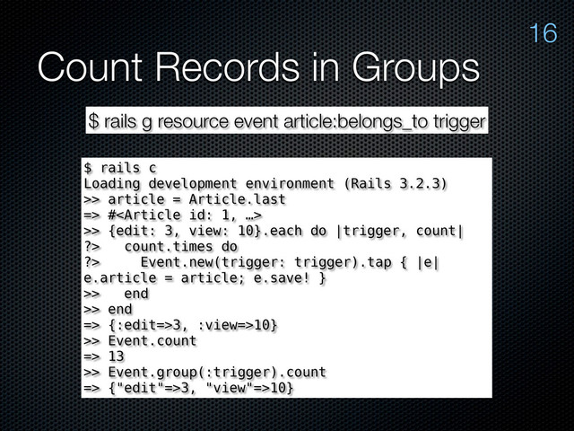 Count Records in Groups
16
$ rails g resource event article:belongs_to trigger
$ rails c
Loading development environment (Rails 3.2.3)
>> article = Article.last
=> #
>> {edit: 3, view: 10}.each do |trigger, count|
?> count.times do
?> Event.new(trigger: trigger).tap { |e|
e.article = article; e.save! }
>> end
>> end
=> {:edit=>3, :view=>10}
>> Event.count
=> 13
>> Event.group(:trigger).count
=> {"edit"=>3, "view"=>10}
