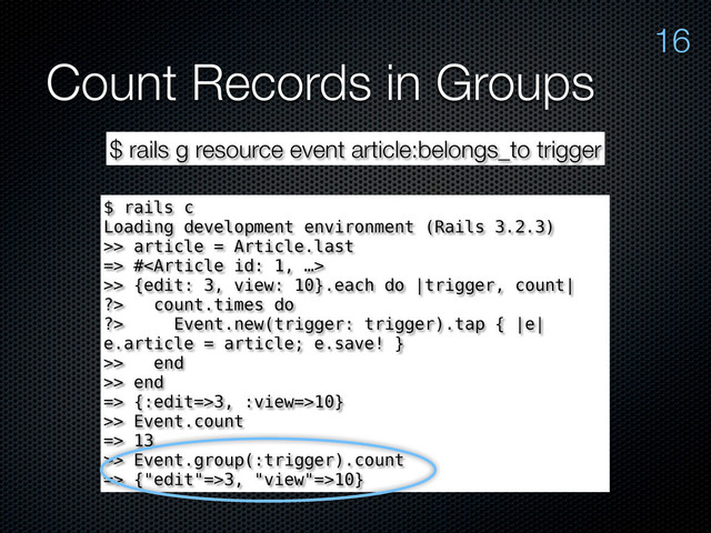 Count Records in Groups
16
$ rails g resource event article:belongs_to trigger
$ rails c
Loading development environment (Rails 3.2.3)
>> article = Article.last
=> #
>> {edit: 3, view: 10}.each do |trigger, count|
?> count.times do
?> Event.new(trigger: trigger).tap { |e|
e.article = article; e.save! }
>> end
>> end
=> {:edit=>3, :view=>10}
>> Event.count
=> 13
>> Event.group(:trigger).count
=> {"edit"=>3, "view"=>10}
