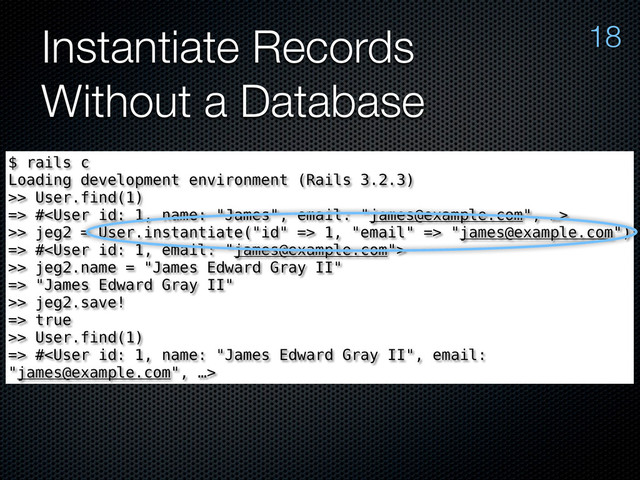Instantiate Records
Without a Database
18
$ rails c
Loading development environment (Rails 3.2.3)
>> User.find(1)
=> #
>> jeg2 = User.instantiate("id" => 1, "email" => "james@example.com")
=> #
>> jeg2.name = "James Edward Gray II"
=> "James Edward Gray II"
>> jeg2.save!
=> true
>> User.find(1)
=> #

