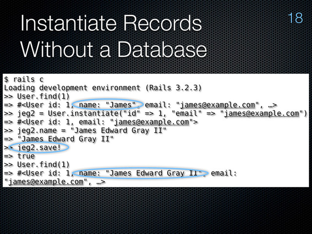Instantiate Records
Without a Database
18
$ rails c
Loading development environment (Rails 3.2.3)
>> User.find(1)
=> #
>> jeg2 = User.instantiate("id" => 1, "email" => "james@example.com")
=> #
>> jeg2.name = "James Edward Gray II"
=> "James Edward Gray II"
>> jeg2.save!
=> true
>> User.find(1)
=> #
