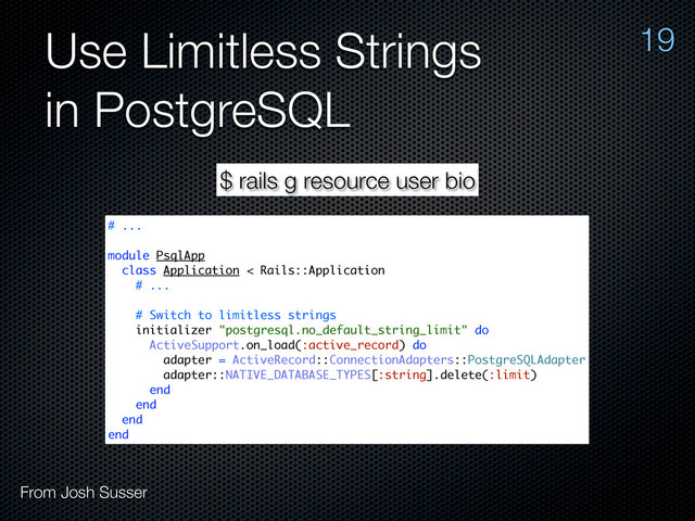 Use Limitless Strings
in PostgreSQL
19
From Josh Susser
$ rails g resource user bio
# ...
module PsqlApp
class Application < Rails::Application
# ...
# Switch to limitless strings
initializer "postgresql.no_default_string_limit" do
ActiveSupport.on_load(:active_record) do
adapter = ActiveRecord::ConnectionAdapters::PostgreSQLAdapter
adapter::NATIVE_DATABASE_TYPES[:string].delete(:limit)
end
end
end
end
