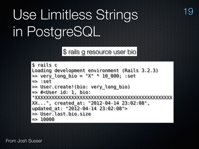 Use Limitless Strings
in PostgreSQL
19
From Josh Susser
$ rails g resource user bio
$ rails c
Loading development environment (Rails 3.2.3)
>> very_long_bio = "X" * 10_000; :set
=> :set
>> User.create!(bio: very_long_bio)
=> #
>> User.last.bio.size
=> 10000
