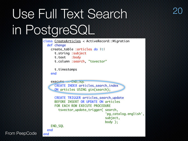 Use Full Text Search
in PostgreSQL
20
class CreateArticles < ActiveRecord::Migration
def change
create_table :articles do |t|
t.string :subject
t.text :body
t.column :search, "tsvector"
t.timestamps
end
execute <<-END_SQL
CREATE INDEX articles_search_index
ON articles USING gin(search);
CREATE TRIGGER articles_search_update
BEFORE INSERT OR UPDATE ON articles
FOR EACH ROW EXECUTE PROCEDURE
tsvector_update_trigger( search,
'pg_catalog.english',
subject,
body );
END_SQL
end
end
From PeepCode
