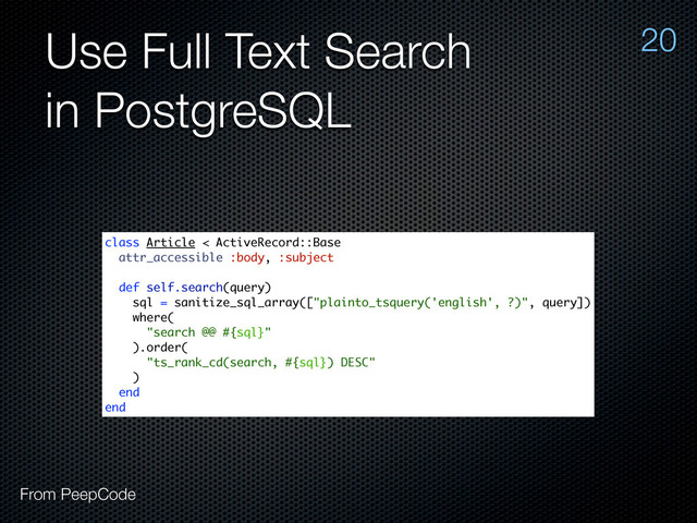 Use Full Text Search
in PostgreSQL
20
From PeepCode
class Article < ActiveRecord::Base
attr_accessible :body, :subject
def self.search(query)
sql = sanitize_sql_array(["plainto_tsquery('english', ?)", query])
where(
"search @@ #{sql}"
).order(
"ts_rank_cd(search, #{sql}) DESC"
)
end
end
