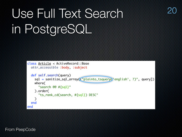 Use Full Text Search
in PostgreSQL
20
From PeepCode
class Article < ActiveRecord::Base
attr_accessible :body, :subject
def self.search(query)
sql = sanitize_sql_array(["plainto_tsquery('english', ?)", query])
where(
"search @@ #{sql}"
).order(
"ts_rank_cd(search, #{sql}) DESC"
)
end
end
