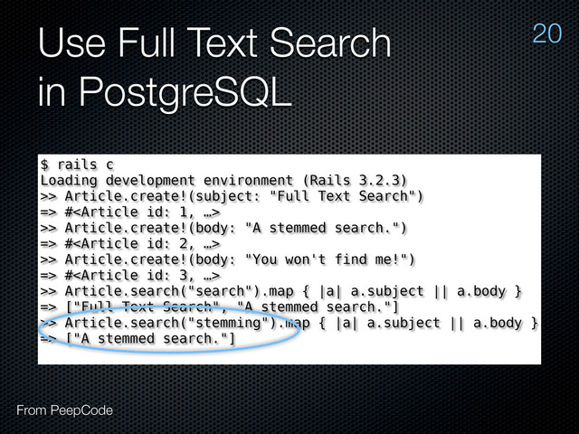 Use Full Text Search
in PostgreSQL
20
From PeepCode
$ rails c
Loading development environment (Rails 3.2.3)
>> Article.create!(subject: "Full Text Search")
=> #
>> Article.create!(body: "A stemmed search.")
=> #
>> Article.create!(body: "You won't find me!")
=> #
>> Article.search("search").map { |a| a.subject || a.body }
=> ["Full Text Search", "A stemmed search."]
>> Article.search("stemming").map { |a| a.subject || a.body }
=> ["A stemmed search."]
