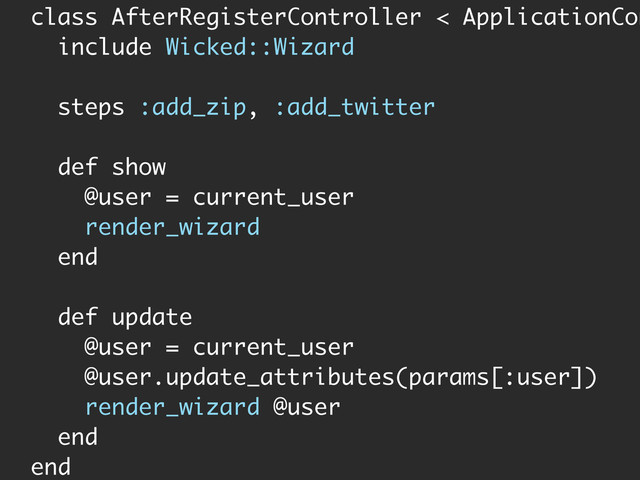class AfterRegisterController < ApplicationCon
include Wicked::Wizard
steps :add_zip, :add_twitter
def show
@user = current_user
render_wizard
end
def update
@user = current_user
@user.update_attributes(params[:user])
render_wizard @user
end
end
