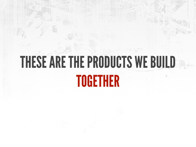 THESE ARE THE PRODUCTS WE BUILD
TOGETHER
