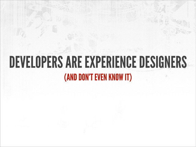 DEVELOPERS ARE EXPERIENCE DESIGNERS
(AND DON’T EVEN KNOW IT)
