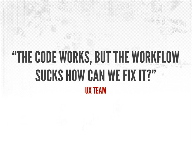 “THE CODE WORKS, BUT THE WORKFLOW
SUCKS HOW CAN WE FIX IT?”
UX TEAM
