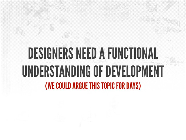 DESIGNERS NEED A FUNCTIONAL
UNDERSTANDING OF DEVELOPMENT
(WE COULD ARGUE THIS TOPIC FOR DAYS)
