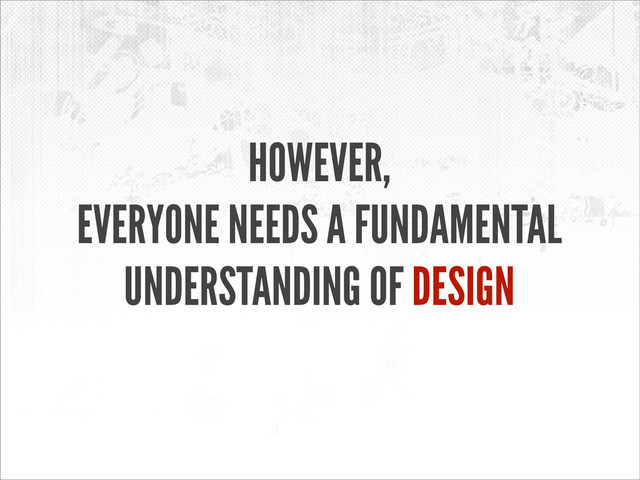 HOWEVER,
EVERYONE NEEDS A FUNDAMENTAL
UNDERSTANDING OF DESIGN
