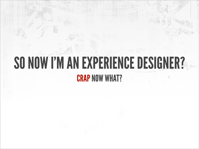 SO NOW I’M AN EXPERIENCE DESIGNER?
CRAP NOW WHAT?

