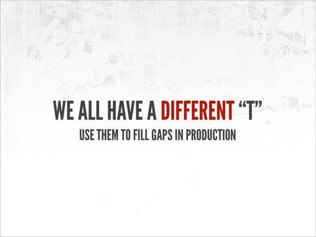 WE ALL HAVE A DIFFERENT “T”
USE THEM TO FILL GAPS IN PRODUCTION
