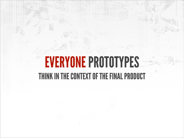 EVERYONE PROTOTYPES
THINK IN THE CONTEXT OF THE FINAL PRODUCT
