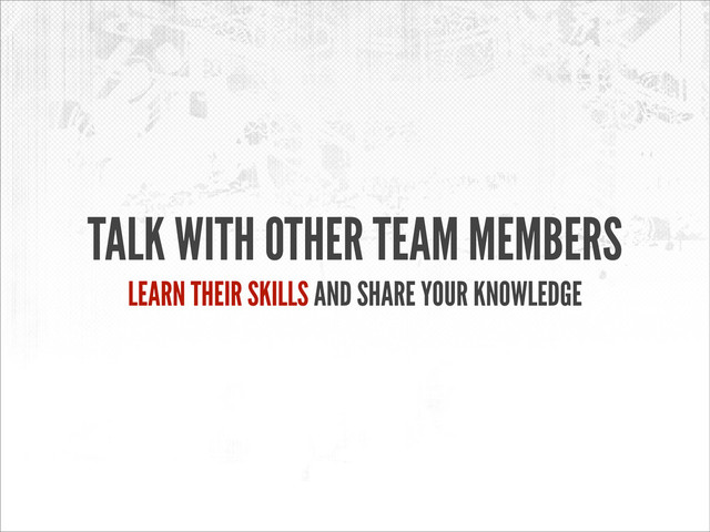 TALK WITH OTHER TEAM MEMBERS
LEARN THEIR SKILLS AND SHARE YOUR KNOWLEDGE
