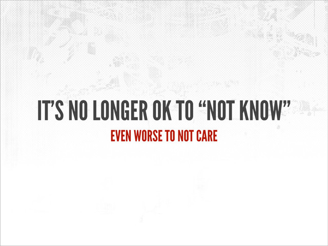 IT’S NO LONGER OK TO “NOT KNOW”
EVEN WORSE TO NOT CARE
