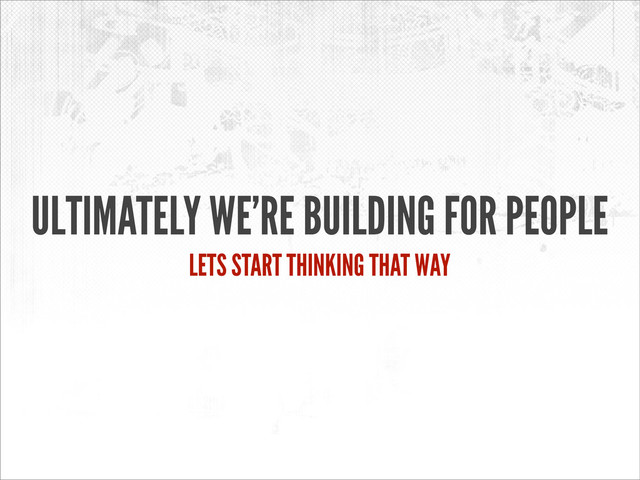 ULTIMATELY WE’RE BUILDING FOR PEOPLE
LETS START THINKING THAT WAY
