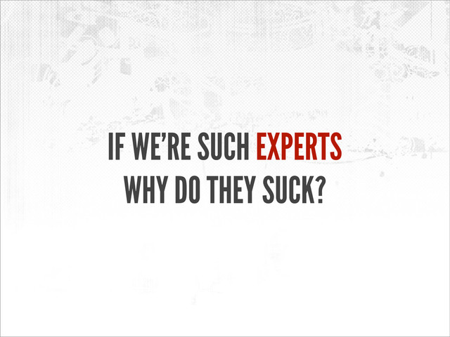 IF WE’RE SUCH EXPERTS
WHY DO THEY SUCK?
