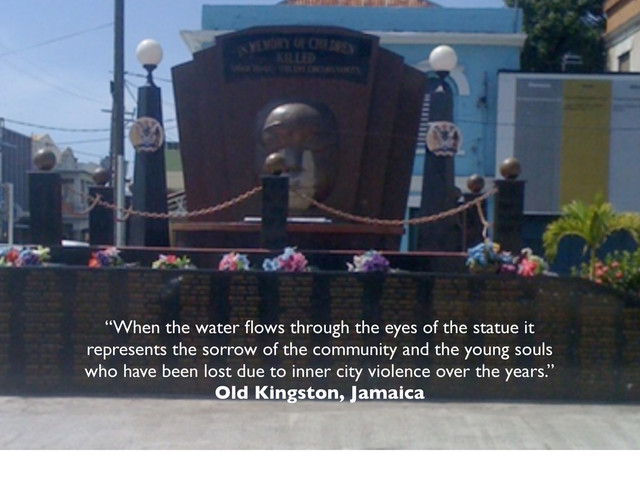 “When the water ﬂows through the eyes of the statue it
represents the sorrow of the community and the young souls
who have been lost due to inner city violence over the years.”
Old Kingston, Jamaica
