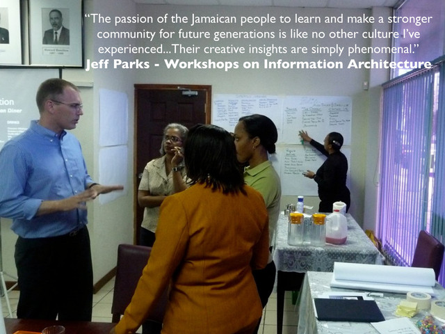 “The passion of the Jamaican people to learn and make a stronger
community for future generations is like no other culture I’ve
experienced...Their creative insights are simply phenomenal.”
Jeff Parks - Workshops on Information Architecture

