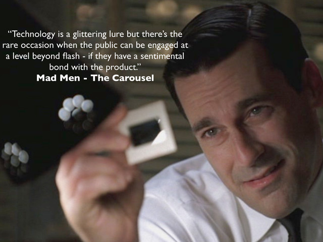 “Technology is a glittering lure but there’s the
rare occasion when the public can be engaged at
a level beyond ﬂash - if they have a sentimental
bond with the product.”
Mad Men - The Carousel
