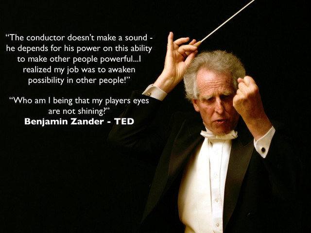 “The conductor doesn’t make a sound -
he depends for his power on this ability
to make other people powerful...I
realized my job was to awaken
possibility in other people!”
“Who am I being that my players eyes
are not shining?”
Benjamin Zander - TED
