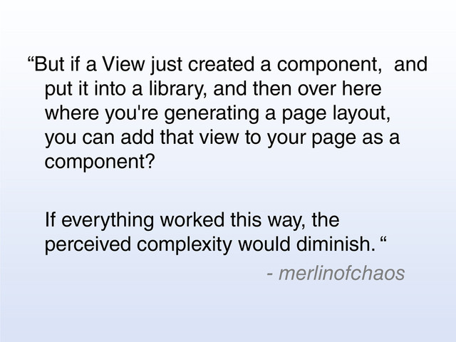 “But if a View just created a component, and
put it into a library, and then over here
where you're generating a page layout,
you can add that view to your page as a
component?
If everything worked this way, the
perceived complexity would diminish. “
- merlinofchaos
