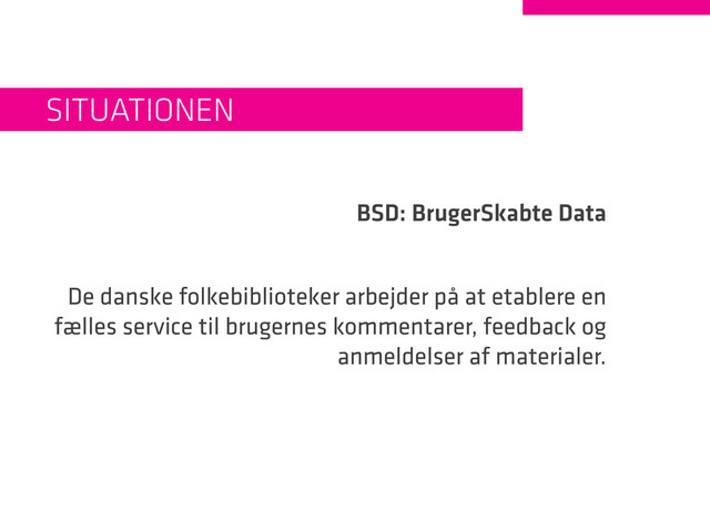 BSD: BrugerSkabte Data
De danske folkebiblioteker arbejder på at etablere en
fælles service til brugernes kommentarer, feedback og
anmeldelser af materialer.
Situationen
