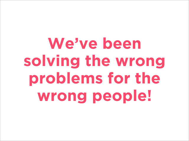 We’ve been
solving the wrong
problems for the
wrong people!
