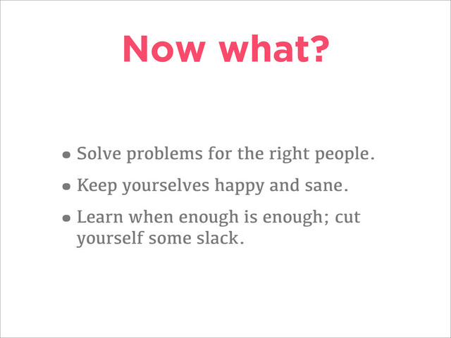 Now what?
•Solve problems for the right people.
•Keep yourselves happy and sane.
•Learn when enough is enough; cut
yourself some slack.
