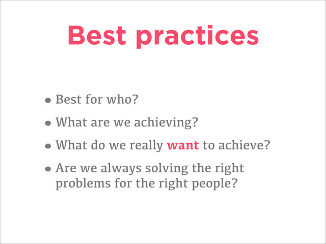 Best practices
•Best for who?
•What are we achieving?
•What do we really want to achieve?
•Are we always solving the right
problems for the right people?
