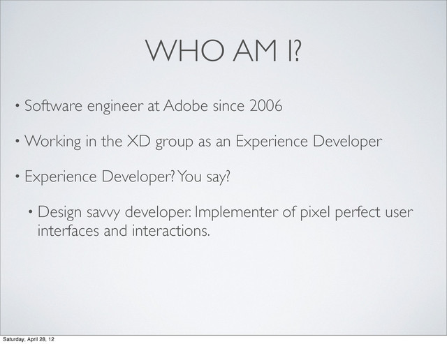 WHO AM I?
• Software engineer at Adobe since 2006
• Working in the XD group as an Experience Developer
• Experience Developer? You say?
• Design savvy developer. Implementer of pixel perfect user
interfaces and interactions.
Saturday, April 28, 12
