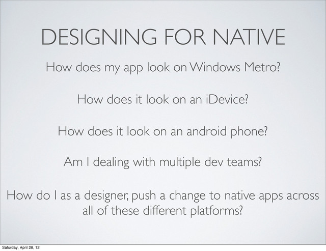 DESIGNING FOR NATIVE
How does my app look on Windows Metro?
How does it look on an iDevice?
How does it look on an android phone?
Am I dealing with multiple dev teams?
How do I as a designer, push a change to native apps across
all of these different platforms?
Saturday, April 28, 12
