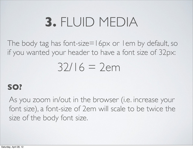 3. FLUID MEDIA
The body tag has font-size=16px or 1em by default, so
if you wanted your header to have a font size of 32px:
32/16 = 2em
SO?
As you zoom in/out in the browser (i.e. increase your
font size), a font-size of 2em will scale to be twice the
size of the body font size.
Saturday, April 28, 12
