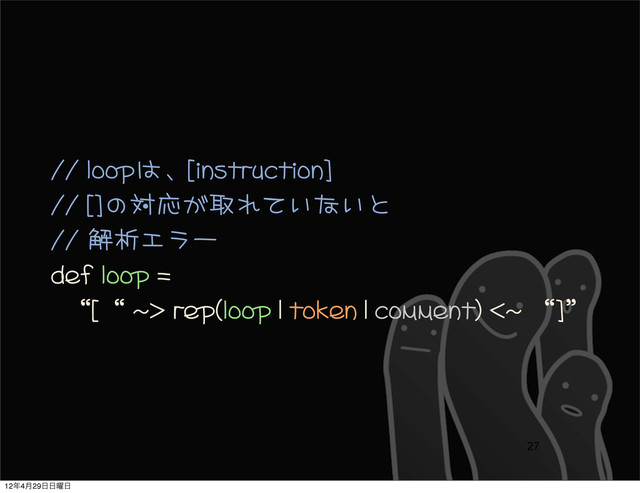 //	 loopは、[instruction]
//	 []の対応が取れていないと
//	 解析エラー
def	 loop	 =	 
	 	 “[“	 ~>	 rep(loop	 |	 token	 |	 comment)	 <~	 “]”	 
27
12೥4݄29೔೔༵೔

