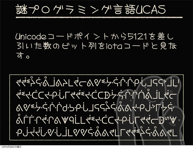 56
謎プログラミング言語UCAS
ᖪᖫᓫᔧᕏᕔᒨᕕᔨᒪᖫᓕᕕᕓᓫᔻᕎᒖᒖᑶᒞᒧᕋᕋᔾᒨᒪᑊ
ᖫᓫᔶᑖᑕᔶᑶᒞᒥᖪᖫᓫᔶᑖᑕᗫᔻᕎᒖᒖᑏᕔᒨᒪᖫᓕ
ᕕᕓᓫᔻᕎᒖᒖᑻᕊᑶᒞᒧᕋᕋᔧᕏᕔᕕᔶᑶᒛᔾᒥᔻᕏ
ᕔᒦᒦᒔᖫᒔᕕᗖᑫᒫᒪᖫᓫᔶᑖᑕᔶᑶᒞᒥᖪᖫᓕᗫᔥᗖ
ᑶᒛᔫᔫᒟᕓᒞᒨᒪᕓᕓᕏᕔᕕᖪᒪᒥᖪᖫᓫᔧᕏᕔᕕᖪᒪ
Unicodeコードポイントから5121を差し
引いた数のビット列をiotaコードと見な
す。
12೥4݄29೔೔༵೔
