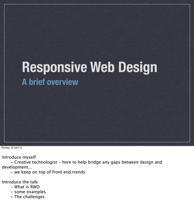 Responsive Web Design
A brief overview
Monday, 30 April 12
Introduce myself
 - Creative technologist - here to help bridge any gaps between design and
development...
 - we keep on top of front end trends
Introduce the talk
 - What is RWD
 - some examples
 - The challenges
