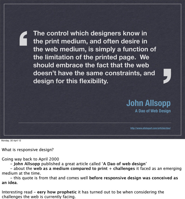 The control which designers know in
the print medium, and often desire in
the web medium, is simply a function of
the limitation of the printed page. We
should embrace the fact that the web
doesn’t have the same constraints, and
design for this ﬂexibility.
John Allsopp
A Dao of Web Design
http://www.alistapart.com/articles/dao/
Monday, 30 April 12
What is responsive design?
Going way back to April 2000
 - John Allsopp published a great article called ‘A Dao of web design’
 - about the web as a medium compared to print + challenges it faced as an emerging
medium at the time.
 - this quote is from that and comes well before responsive design was conceived as
an idea.
Interesting read - eery how prophetic it has turned out to be when considering the
challenges the web is currently facing.
