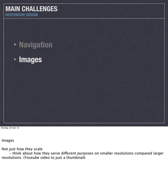 Navigation
Images
MAIN CHALLENGES
RESPONSIVE DESIGN
Monday, 30 April 12
Images
Not just how they scale
 - think about how they serve different purposes on smaller resolutions compared larger
resolutions. (Youtube video to just a thumbnail)
