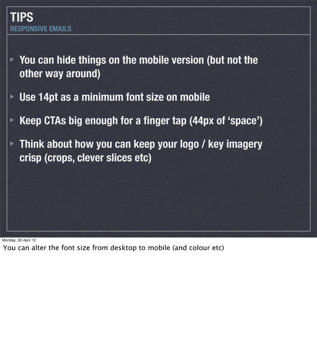 You can hide things on the mobile version (but not the
other way around)
Use 14pt as a minimum font size on mobile
Keep CTAs big enough for a ﬁnger tap (44px of ‘space’)
Think about how you can keep your logo / key imagery
crisp (crops, clever slices etc)
TIPS
RESPONSIVE EMAILS
Monday, 30 April 12
You can alter the font size from desktop to mobile (and colour etc)
