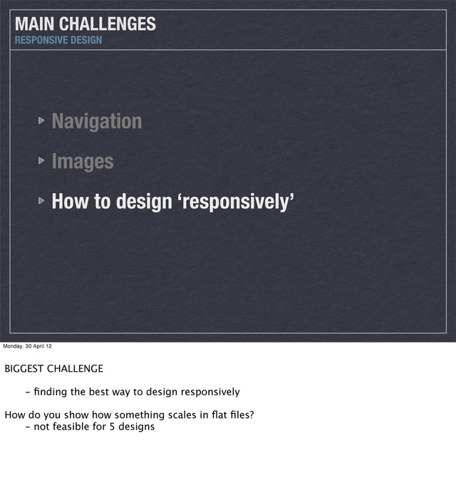 Navigation
Images
How to design ‘responsively’
MAIN CHALLENGES
RESPONSIVE DESIGN
Monday, 30 April 12
BIGGEST CHALLENGE
 - ﬁnding the best way to design responsively
How do you show how something scales in ﬂat ﬁles?
 - not feasible for 5 designs
