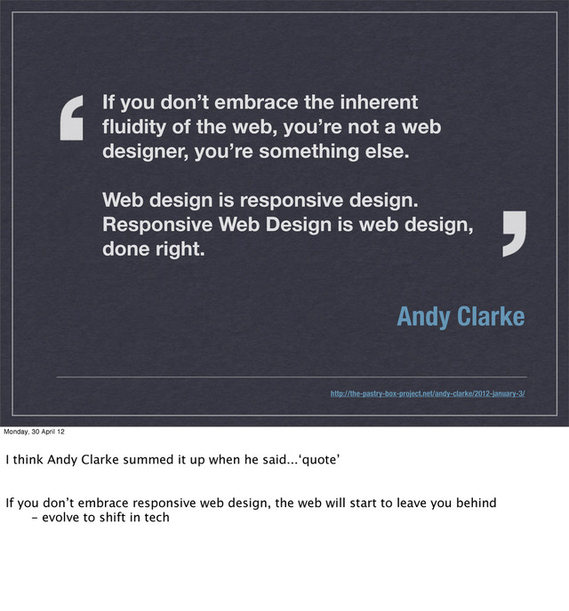If you don’t embrace the inherent
ﬂuidity of the web, you’re not a web
designer, you’re something else.
Web design is responsive design.
Responsive Web Design is web design,
done right.
Andy Clarke
http://the-pastry-box-project.net/andy-clarke/2012-january-3/
Monday, 30 April 12
I think Andy Clarke summed it up when he said...‘quote’
If you don’t embrace responsive web design, the web will start to leave you behind
 - evolve to shift in tech
