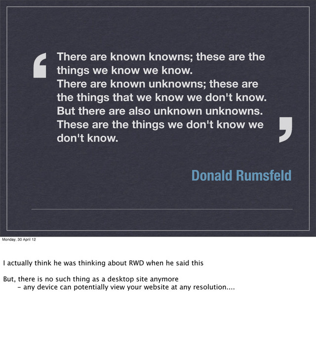 There are known knowns; these are the
things we know we know.
There are known unknowns; these are
the things that we know we don't know.
But there are also unknown unknowns.
These are the things we don't know we
don't know.
Donald Rumsfeld
Monday, 30 April 12
I actually think he was thinking about RWD when he said this
But, there is no such thing as a desktop site anymore
 - any device can potentially view your website at any resolution....
