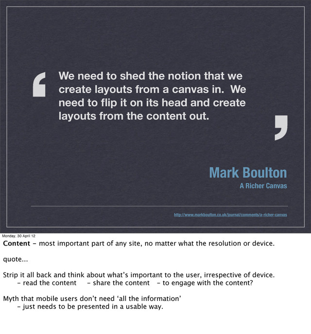 Mark Boulton
A Richer Canvas
http://www.markboulton.co.uk/journal/comments/a-richer-canvas
We need to shed the notion that we
create layouts from a canvas in. We
need to ﬂip it on its head and create
layouts from the content out.
Monday, 30 April 12
Content - most important part of any site, no matter what the resolution or device.
quote...
Strip it all back and think about what’s important to the user, irrespective of device.
 - read the content - share the content - to engage with the content?
Myth that mobile users don’t need ‘all the information’
 - just needs to be presented in a usable way.
