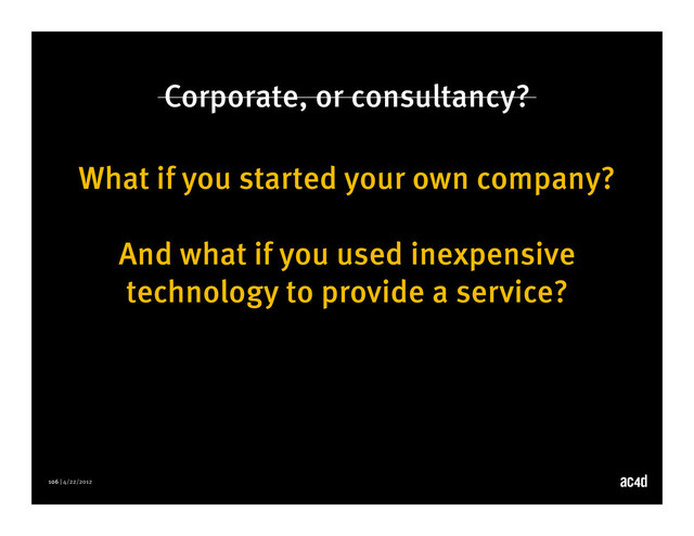 106 | 4/22/2012
Corporate, or consultancy?
What if you started your own company?
And what if you used inexpensive
technology to provide a service?
