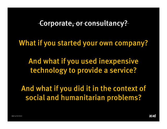 107 | 4/22/2012
Corporate, or consultancy?
What if you started your own company?
And what if you used inexpensive
technology to provide a service?
And what if you did it in the context of
social and humanitarian problems?
